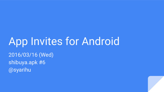 App Invites for Android
2016/03/16 (Wed)
shibuya.apk #6
@syarihu
