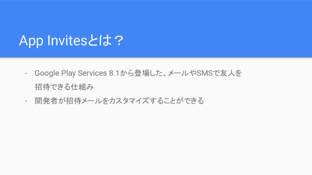 App Invitesとは？
- Google Play Services 8.1から登場した、メールやSMSで友人を
招待できる仕組み
- 開発者が招待メールをカスタマイズすることができる

