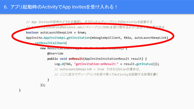 6. アプリ起動時のActivityでApp Invitesを受け入れる！
の招待かどうかを確認し、そうだったらディープリンクの を起動する
は にディープリンク を受け取れるように記述する必要がある
ではなく の場合は、
ここに自分でディープリンクを受け取って を起動する処理を書く
