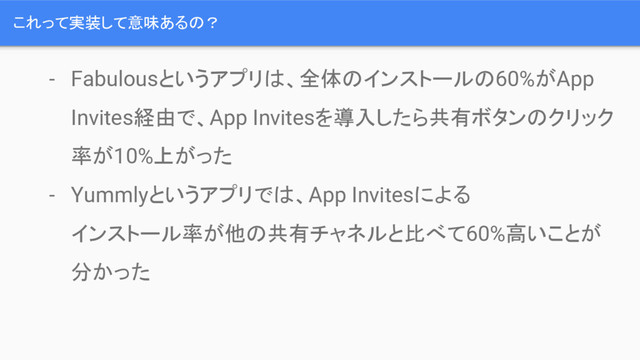 これって実装して意味あるの？
- Fabulousというアプリは、全体のインストールの60%がApp
Invites経由で、App Invitesを導入したら共有ボタンのクリック
率が10%上がった
- Yummlyというアプリでは、App Invitesによる
インストール率が他の共有チャネルと比べて60%高いことが
分かった

