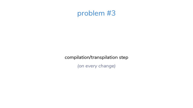compilation/transpilation step
(on every change)
problem #3
