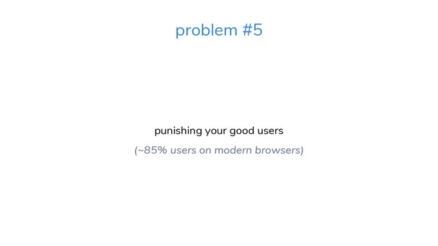 problem #5
punishing your good users
(~85% users on modern browsers)
