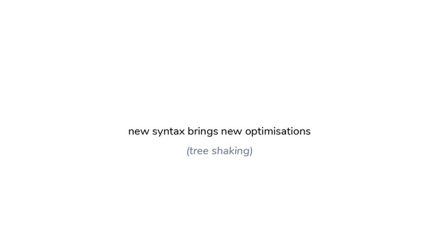 new syntax brings new optimisations
(tree shaking)
