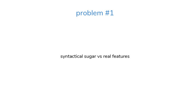 syntactical sugar vs real features
problem #1
