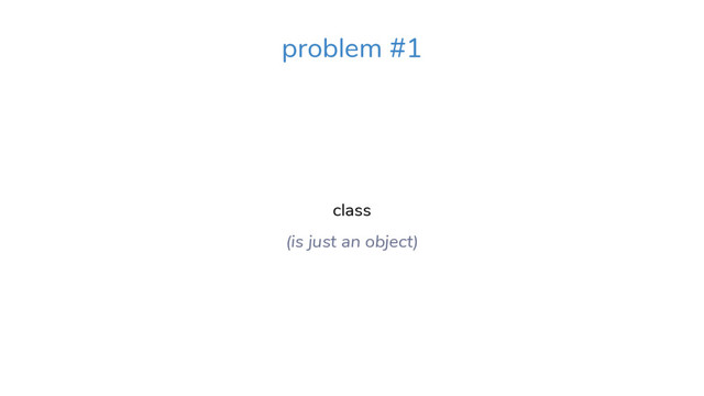 class
(is just an object)
problem #1
