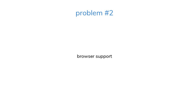 browser support
problem #2
