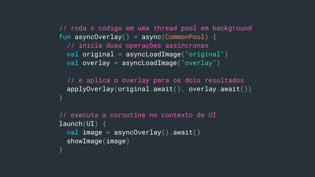 // roda o código em uma thread pool em background
fun asyncOverlay() = async(CommonPool) {
// inicia duas operações assíncronas
val original = asyncLoadImage("original")
val overlay = asyncLoadImage("overlay")
// e aplica o overlay para os dois resultados
applyOverlay(original.await(), overlay.await())
}
// executa a coroutine no contexto de UI
launch(UI) {
val image = asyncOverlay().await()
showImage(image)
}
