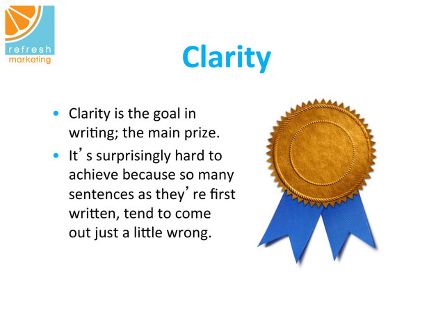 	  	  Clarity
	  
•  Clarity	  is	  the	  goal	  in	  
wri=ng;	  the	  main	  prize.	  	  
•  It’s	  surprisingly	  hard	  to	  
achieve	  because	  so	  many	  
sentences	  as	  they’re	  ﬁrst
	  
wri`en,	  tend	  to	  come	  
out	  just	  a	  li`le	  wrong.	  
