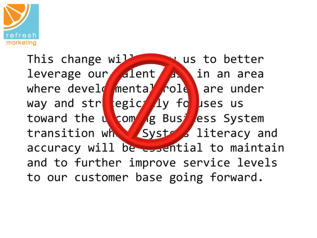 This	  change	  will	  allow	  us	  to	  better	  
leverage	  our	  talent	  base	  in	  an	  area	  
where	  developmental	  roles	  are	  under	  
way	  and	  strategically	  focuses	  us	  
toward	  the	  upcoming	  Business	  System	  
transition	  where	  Systems	  literacy	  and	  
accuracy	  will	  be	  essential	  to	  maintain	  
and	  to	  further	  improve	  service	  levels	  
to	  our	  customer	  base	  going	  forward.	  
