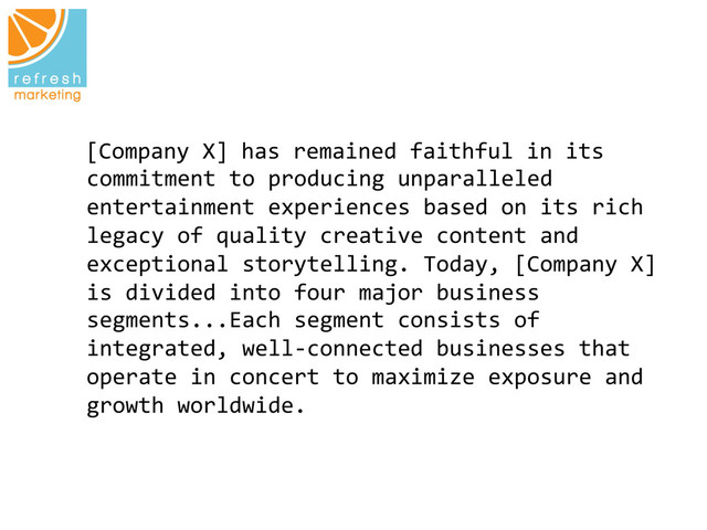 	  	  [Company	  X]	  has	  remained	  faithful	  in	  its	  
commitment	  to	  producing	  unparalleled	  
entertainment	  experiences	  based	  on	  its	  rich	  
legacy	  of	  quality	  creative	  content	  and	  
exceptional	  storytelling.	  Today,	  [Company	  X]
	  
is	  divided	  into	  four	  major	  business	  
segments...Each	  segment	  consists	  of	  
integrated,	  well-­‐connected	  businesses	  that	  
operate	  in	  concert	  to	  maximize	  exposure	  and	  
growth	  worldwide.	  
