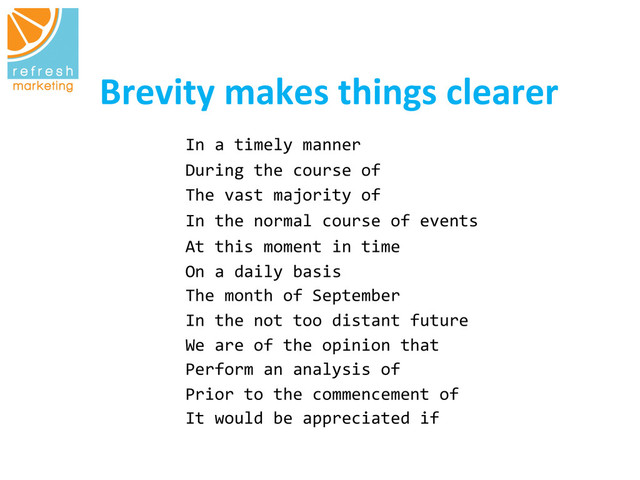 Brevity	  makes	  things	  clearer
	  
In	  a	  timely	  manner 	   	   	   	  	  	  
During	  the	  course	  of 	   	   	  	  	  
The	  vast	  majority	  of 	   	   	  	  	  
In	  the	  normal	  course	  of	  events 	   	  	  	  
At	  this	  moment	  in	  time	  	  
On	  a	  daily	  basis	   	   	   	   	  	  	  
The	  month	  of	  September	  	  	  	   	  	  	  
In	  the	  not	  too	  distant	  future	   	   	  	  	  
We	  are	  of	  the	  opinion	  that
	   	   	  	  	  
Perform	  an	  analysis	  of	   	   	   	  	  	  
Prior	  to	  the	  commencement	  of 	  	   	  	  	  
It	  would	  be	  appreciated	  if	   	   	  
	  	  	  
	   	   	  	  	  
