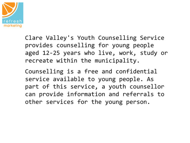 Clare	  Valley's	  Youth	  Counselling	  Service	  
provides	  counselling	  for	  young	  people	  
aged	  12-­‐25	  years	  who	  live,	  work,	  study	  or
	  
recreate	  within	  the	  municipality.	  
Counselling	  is	  a	  free	  and	  confidential	  
service	  available	  to	  young	  people.	  As	  
part	  of	  this	  service,	  a	  youth	  counsellor	  
can	  provide	  information	  and	  referrals	  to	  
other	  services	  for	  the	  young	  person.	  
