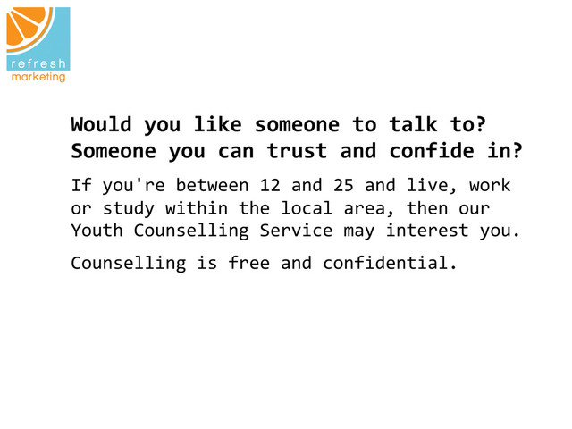 Would	  you	  like	  someone	  to	  talk	  to?	  
Someone	  you	  can	  trust	  and	  confide	  in?
	  
If	  you're	  between	  12	  and	  25	  and	  live,	  work	  
or	  study	  within	  the	  local	  area,	  then	  our	  
Youth	  Counselling	  Service	  may	  interest	  you.
	  
Counselling	  is	  free	  and	  confidential.	  
