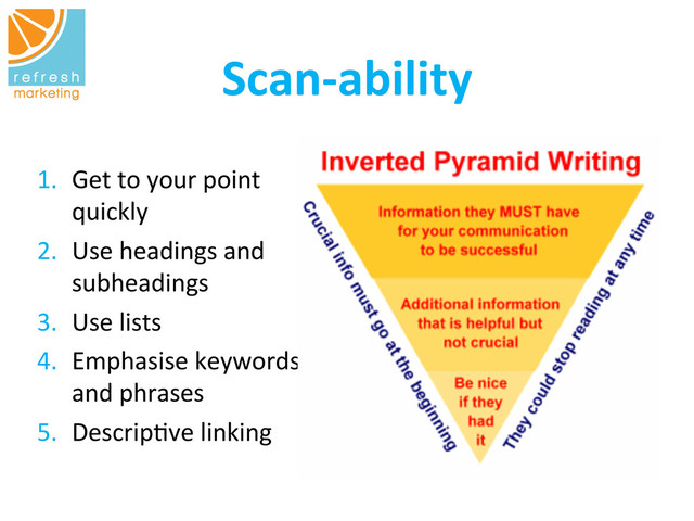 Scan-­‐ability
	  
1.  Get	  to	  your	  point	  
quickly	  
2.  Use	  headings	  and	  
subheadings	  
3.  Use	  lists	  
4.  Emphasise	  keywords	  
and	  phrases	  
5.  Descrip=ve	  linking	  
