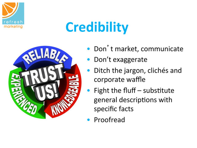 Credibility
	  
•  Don’t	  market,	  communicate	  
	  
	  
	  
•  Don’t	  exaggerate	  	  
•  Ditch	  the	  jargon,	  clichés	  and	  
corporate	  waﬄe	  
•  Fight	  the	  ﬂuﬀ	  –	  subs=tute	  
general	  descrip=ons	  with	  
speciﬁc	  facts	  
•  Proofread	  	  
	  	  
