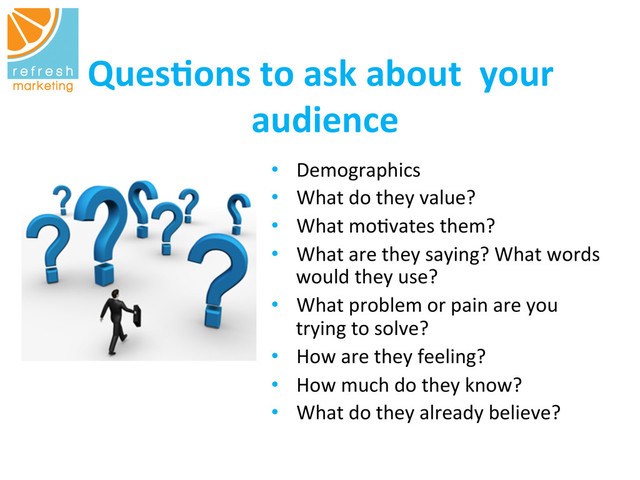 Ques$ons	  to	  ask	  about	  	  your	  
audience
	  
•  Demographics	  	  	  
•  What	  do	  they	  value?	  
•  What	  mo=vates	  them?	  
•  What	  are	  they	  saying?	  What	  words	  
would	  they	  use?	  	  	  
•  What	  problem	  or	  pain	  are	  you	  
trying	  to	  solve?	  
•  How	  are	  they	  feeling?	  
•  How	  much	  do	  they	  know?	  
•  What	  do	  they	  already	  believe?	  
	  	  
