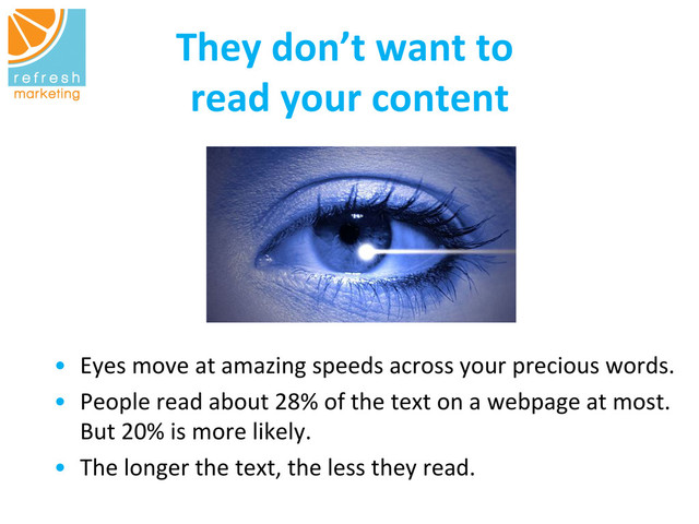 They	  don’t	  want	  to	  
	  
read	  your	  content
	  
•  Eyes	  move	  at	  amazing	  speeds	  across	  your	  precious	  words.	  	  
•  People	  read	  about	  28%	  of	  the	  text	  on	  a	  webpage	  at	  most.	  
But	  20%	  is	  more	  likely.	  	  
•  The	  longer	  the	  text,	  the	  less	  they	  read.	  
