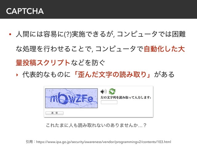 CAPTCHA
• ਓؒʹ͸༰қʹ(?)࣮ࢪͰ͖Δ͕, ίϯϐϡʔλͰ͸ࠔ೉
ͳॲཧΛߦΘͤΔ͜ͱͰ, ίϯϐϡʔλͰࣗಈԽͨ͠େ
ྔ౤ߘεΫϦϓτͳͲΛ๷͙
‣ ୅දతͳ΋ͷʹʮ࿪ΜͩจࣈͷಡΈऔΓʯ͕͋Δ
Ҿ༻ɿhttps://www.ipa.go.jp/security/awareness/vendor/programmingv2/contents/103.html
͜Εͨ·ʹਓ΋ಡΈऔΕͳ͍ͷ͋Γ·ͤΜ͔…ʁ

