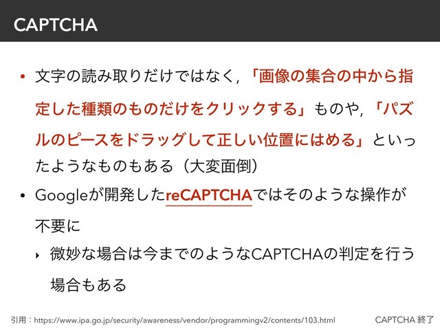 CAPTCHA
• จࣈͷಡΈऔΓ͚ͩͰ͸ͳ͘, ʮը૾ͷू߹ͷத͔Βࢦ
ఆͨ͠छྨͷ΋ͷ͚ͩΛΫϦοΫ͢Δʯ΋ͷ΍, ʮύζ
ϧͷϐʔεΛυϥοάͯ͠ਖ਼͍͠Ґஔʹ͸ΊΔʯͱ͍ͬ
ͨΑ͏ͳ΋ͷ΋͋Δʢେม໘౗ʣ
• Google͕։ൃͨ͠reCAPTCHAͰ͸ͦͷΑ͏ͳૢ࡞͕
ෆཁʹ
‣ ඍົͳ৔߹͸ࠓ·ͰͷΑ͏ͳCAPTCHAͷ൑ఆΛߦ͏
৔߹΋͋Δ
Ҿ༻ɿhttps://www.ipa.go.jp/security/awareness/vendor/programmingv2/contents/103.html CAPTCHA ऴྃ
