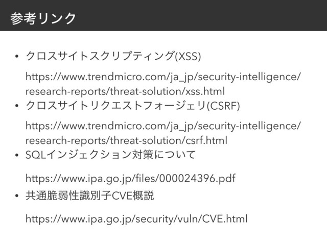 ࢀߟϦϯΫ
• ΫϩεαΠτεΫϦϓςΟϯά(XSS) 
https://www.trendmicro.com/ja_jp/security-intelligence/
research-reports/threat-solution/xss.html
• ΫϩεαΠτϦΫΤετϑΥʔδΣϦ(CSRF) 
https://www.trendmicro.com/ja_jp/security-intelligence/
research-reports/threat-solution/csrf.html
• SQLΠϯδΣΫγϣϯରࡦʹ͍ͭͯ 
https://www.ipa.go.jp/ﬁles/000024396.pdf
• ڞ௨੬ऑੑࣝผࢠCVE֓આ 
https://www.ipa.go.jp/security/vuln/CVE.html
