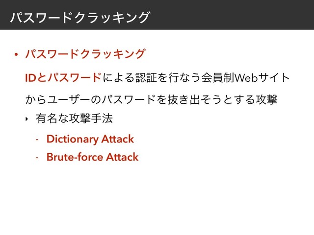 ύεϫʔυΫϥοΩϯά
• ύεϫʔυΫϥοΩϯά 
IDͱύεϫʔυʹΑΔೝূΛߦͳ͏ձһ੍WebαΠτ
͔ΒϢʔβʔͷύεϫʔυΛൈ͖ग़ͦ͏ͱ͢Δ߈ܸ
‣ ༗໊ͳ߈ܸख๏
- Dictionary Attack
- Brute-force Attack
