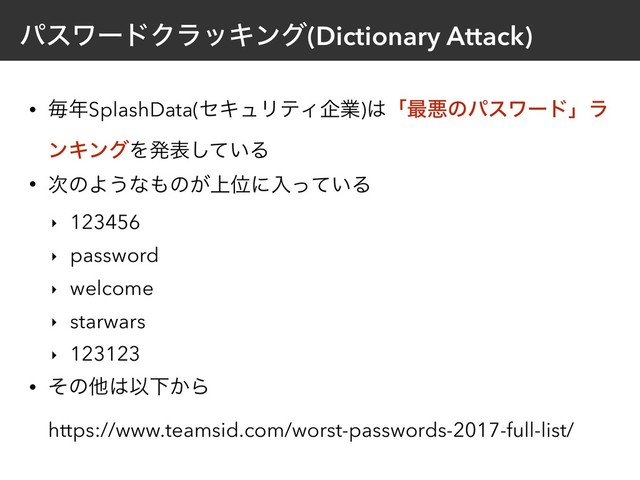 ύεϫʔυΫϥοΩϯά(Dictionary Attack)
• ຖ೥SplashData(ηΩϡϦςΟاۀ)͸ʮ࠷ѱͷύεϫʔυʯϥ
ϯΩϯάΛൃද͍ͯ͠Δ
• ࣍ͷΑ͏ͳ΋ͷ্͕Ґʹೖ͍ͬͯΔ
‣ 123456
‣ password
‣ welcome
‣ starwars
‣ 123123
• ͦͷଞ͸ҎԼ͔Β 
https://www.teamsid.com/worst-passwords-2017-full-list/
