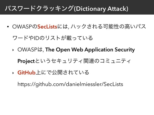 ύεϫʔυΫϥοΩϯά(Dictionary Attack)
• OWASPͷSecListsʹ͸, ϋοΫ͞ΕΔՄೳੑͷߴ͍ύε
ϫʔυ΍IDͷϦετ͕ࡌ͍ͬͯΔ
‣ OWASP͸, The Open Web Application Security
Projectͱ͍͏ηΩϡϦςΟؔ࿈ͷίϛϡχςΟ
‣ GitHub্ʹͰެ։͞Ε͍ͯΔ 
https://github.com/danielmiessler/SecLists
