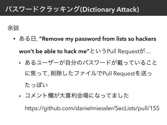 ύεϫʔυΫϥοΩϯά(Dictionary Attack)
༨ஊ
• ͋Δ೔, “Remove my password from lists so hackers
won’t be able to hack me”ͱ͍͏Pull Request͕…
‣ ͋ΔϢʔβʔ͕ࣗ෼ͷύεϫʔυ͕ࡌ͍ͬͯΔ͜ͱ
ʹযͬͯ, ࡟আͨ͠ϑΝΠϧͰPull RequestΛૹͬ
ͨͬΆ͍
‣ ίϝϯτཝ͕େتརձ৔ʹͳͬͯ·ͨ͠ 
https://github.com/danielmiessler/SecLists/pull/155
