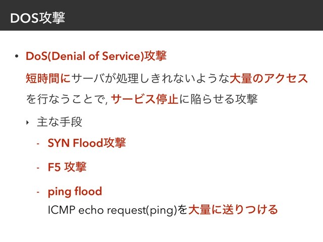 DOS߈ܸ
• DoS(Denial of Service)߈ܸ 
୹࣌ؒʹαʔό͕ॲཧ͖͠Εͳ͍Α͏ͳେྔͷΞΫηε
Λߦͳ͏͜ͱͰ, αʔϏεఀࢭʹؕΒͤΔ߈ܸ
‣ ओͳखஈ
- SYN Flood߈ܸ
- F5 ߈ܸ
- ping ﬂood 
ICMP echo request(ping)ΛେྔʹૹΓ͚ͭΔ
