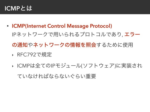 ICMPͱ͸
• ICMP(Internet Control Message Protocol) 
IPωοτϫʔΫͰ༻͍ΒΕΔϓϩτίϧͰ͋Γ, Τϥʔ
ͷ௨஌΍ωοτϫʔΫͷ৘ใΛরձ͢ΔͨΊʹ࢖༻
‣ RFC792Ͱنఆ
‣ ICMP͸શͯͷIPϞδϡʔϧ(ιϑτ΢ΣΞ)ʹ࣮૷͞Ε
͍ͯͳ͚Ε͹ͳΒͳ͍͙Β͍ॏཁ
