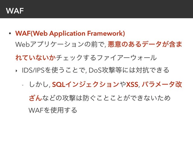 WAF
• WAF(Web Application Framework) 
WebΞϓϦέʔγϣϯͷલͰ, ѱҙͷ͋Δσʔλؚ͕·
Ε͍ͯͳ͍͔νΣοΫ͢ΔϑΝΠΞʔ΢Υʔϧ
‣ IDS/IPSΛ࢖͏͜ͱͰ, DoS߈ܸ౳ʹ͸ର߅Ͱ͖Δ
- ͔͠͠, SQLΠϯδΣΫγϣϯ΍XSS, ύϥϝʔλվ
͟ΜͳͲͷ߈ܸ͸๷͙͜ͱ͜ͱ͕Ͱ͖ͳ͍ͨΊ
WAFΛ࢖༻͢Δ

