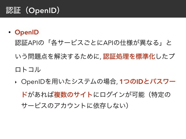 ೝূʢOpenIDʣ
• OpenID 
ೝূAPIͷʮ֤αʔϏε͝ͱʹAPIͷ࢓༷͕ҟͳΔʯͱ
͍͏໰୊఺Λղܾ͢ΔͨΊʹ, ೝূॲཧΛඪ४Խͨ͠ϓ
ϩτίϧ
‣ OpenIDΛ༻͍ͨγεςϜͷ৔߹, 1ͭͷIDͱύεϫʔ
υ͕͋Ε͹ෳ਺ͷαΠτʹϩάΠϯ͕Մೳʢಛఆͷ
αʔϏεͷΞΧ΢ϯτʹґଘ͠ͳ͍ʣ
