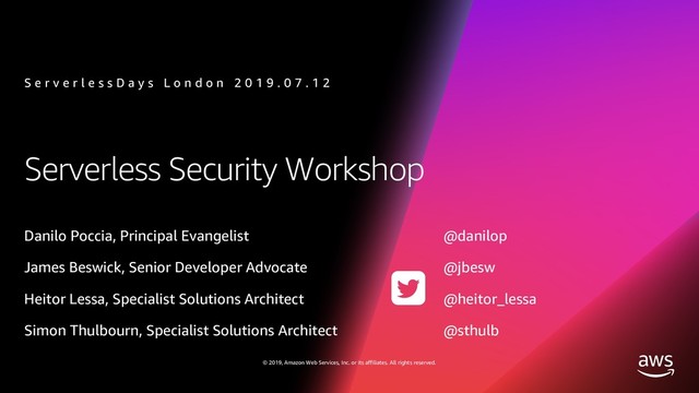 © 2019, Amazon Web Services, Inc. or its affiliates. All rights reserved.
Serverless Security Workshop
Danilo Poccia, Principal Evangelist @danilop
James Beswick, Senior Developer Advocate @jbesw
Heitor Lessa, Specialist Solutions Architect @heitor_lessa
Simon Thulbourn, Specialist Solutions Architect @sthulb
S e r v e r l e s s D a y s L o n d o n 2 0 1 9 . 0 7 . 1 2

