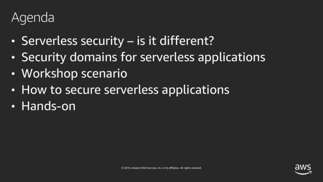 © 2019, Amazon Web Services, Inc. or its affiliates. All rights reserved.
Agenda
• Serverless security – is it different?
• Security domains for serverless applications
• Workshop scenario
• How to secure serverless applications
• Hands-on

