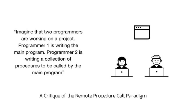 “Imagine that two programmers
are working on a project.
Programmer 1 is writing the
main program. Programmer 2 is
writing a collection of
procedures to be called by the
main program”
A Critique of the Remote Procedure Call Paradigm
