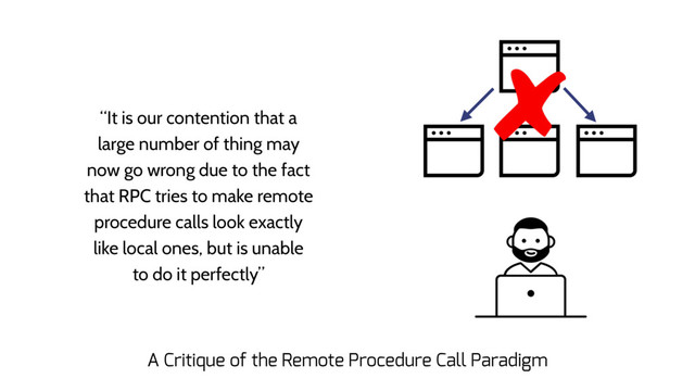 “It is our contention that a
large number of thing may
now go wrong due to the fact
that RPC tries to make remote
procedure calls look exactly
like local ones, but is unable
to do it perfectly”
A Critique of the Remote Procedure Call Paradigm
