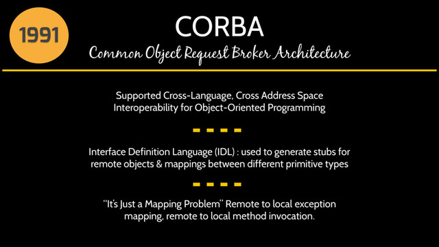 CORBA
Common Object Request Broker Architecture
1991
Supported Cross-Language, Cross Address Space
Interoperability for Object-Oriented Programming
Interface Definition Language (IDL) : used to generate stubs for
remote objects & mappings between different primitive types
“It’s Just a Mapping Problem” Remote to local exception
mapping, remote to local method invocation.
