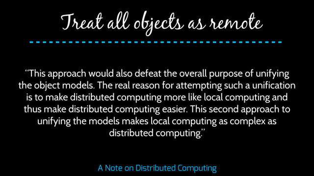 “This approach would also defeat the overall purpose of unifying
the object models. The real reason for attempting such a unification
is to make distributed computing more like local computing and
thus make distributed computing easier. This second approach to
unifying the models makes local computing as complex as
distributed computing.”
Treat all objects as remote
A Note on Distributed Computing
