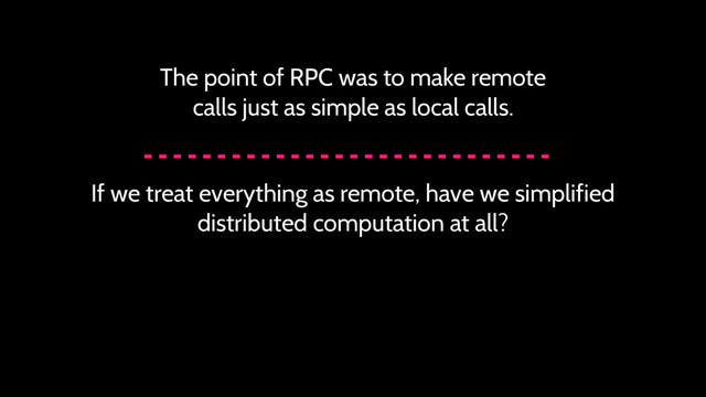 The point of RPC was to make remote
calls just as simple as local calls.
If we treat everything as remote, have we simplified
distributed computation at all?
