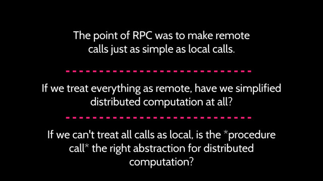 The point of RPC was to make remote
calls just as simple as local calls.
If we treat everything as remote, have we simplified
distributed computation at all?
If we can't treat all calls as local, is the *procedure
call* the right abstraction for distributed
computation?
