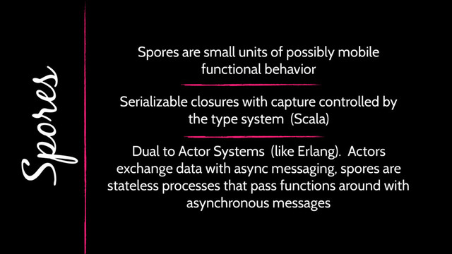 Spores
Serializable closures with capture controlled by
the type system (Scala)
Dual to Actor Systems (like Erlang). Actors
exchange data with async messaging, spores are
stateless processes that pass functions around with
asynchronous messages
Spores are small units of possibly mobile
functional behavior
