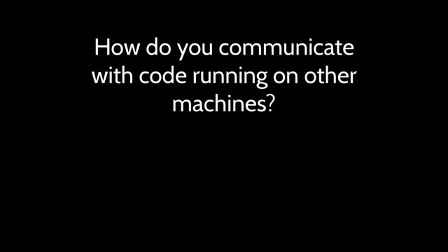 How do you communicate
with code running on other
machines?
