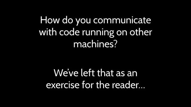 How do you communicate
with code running on other
machines?
We’ve left that as an
exercise for the reader…
