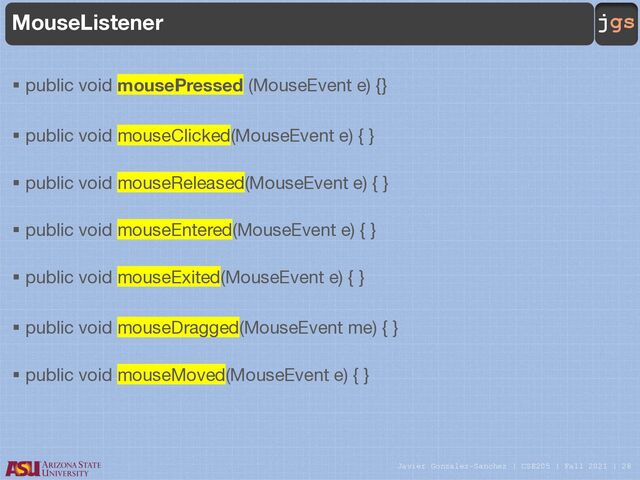 Javier Gonzalez-Sanchez | CSE205 | Fall 2021 | 28
jgs
MouseListener
§ public void mousePressed (MouseEvent e) {}
§ public void mouseClicked(MouseEvent e) { }
§ public void mouseReleased(MouseEvent e) { }
§ public void mouseEntered(MouseEvent e) { }
§ public void mouseExited(MouseEvent e) { }
§ public void mouseDragged(MouseEvent me) { }
§ public void mouseMoved(MouseEvent e) { }
