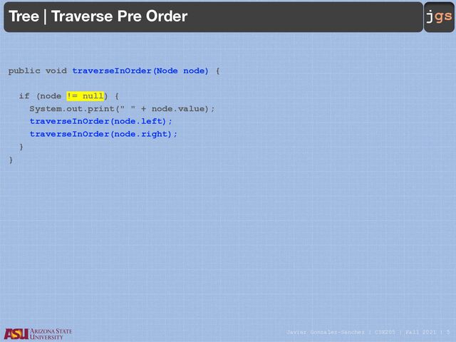 Javier Gonzalez-Sanchez | CSE205 | Fall 2021 | 5
jgs
Tree | Traverse Pre Order
public void traverseInOrder(Node node) {
if (node != null) {
System.out.print(" " + node.value);
traverseInOrder(node.left);
traverseInOrder(node.right);
}
}

