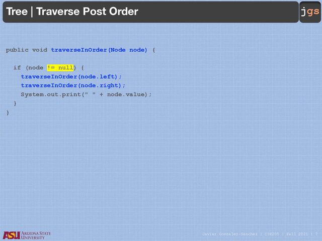 Javier Gonzalez-Sanchez | CSE205 | Fall 2021 | 7
jgs
Tree | Traverse Post Order
public void traverseInOrder(Node node) {
if (node != null) {
traverseInOrder(node.left);
traverseInOrder(node.right);
System.out.print(" " + node.value);
}
}
