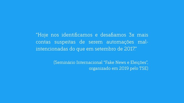 “Hoje nos identiﬁcamos e desaﬁamos 3x mais
contas suspeitas de serem automações mal-
intencionadas do que em setembro de 2017.”
(Seminário Internacional “Fake News e Eleições”,
organizado em 2019 pelo TSE)
