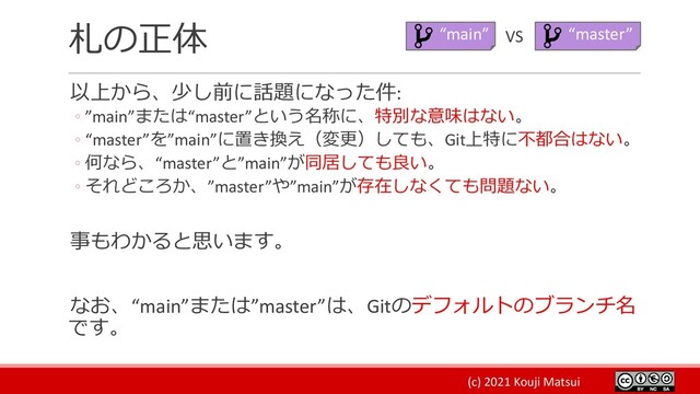 (c) 2021 Kouji Matsui
札の正体
以上から、少し前に話題になった件:
◦ ”main”または“master”という名称に、特別な意味はない。
◦ “master”を”main”に置き換え（変更）しても、Git上特に不都合はない。
◦ 何なら、“master”と”main”が同居しても良い。
◦ それどころか、”master”や”main”が存在しなくても問題ない。
事もわかると思います。
なお、“main”または”master”は、Gitのデフォルトのブランチ名
です。
“main” “master”
VS
