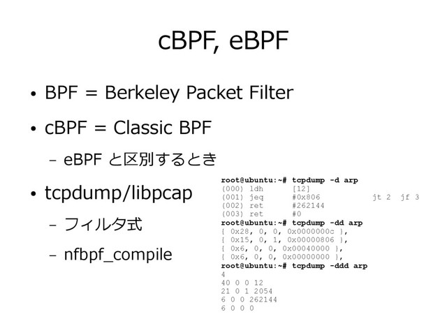cBPF, eBPF
● BPF = Berkeley Packet Filter
● cBPF = Classic BPF
– eBPF と区別するとき
● tcpdump/libpcap
– フィルタ式
– nfbpf_compile
root@ubuntu:~# tcpdump -d arp
(000) ldh [12]
(001) jeq #0x806 jt 2 jf 3
(002) ret #262144
(003) ret #0
root@ubuntu:~# tcpdump -dd arp
{ 0x28, 0, 0, 0x0000000c },
{ 0x15, 0, 1, 0x00000806 },
{ 0x6, 0, 0, 0x00040000 },
{ 0x6, 0, 0, 0x00000000 },
root@ubuntu:~# tcpdump -ddd arp
4
40 0 0 12
21 0 1 2054
6 0 0 262144
6 0 0 0
