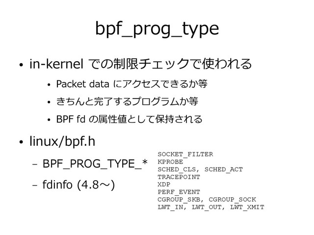 bpf_prog_type
● in-kernel での制限チェックで使われる
● Packet data にアクセスできるか等
● きちんと完了するプログラムか等
● BPF fd の属性値として保持される
● linux/bpf.h
– BPF_PROG_TYPE_*
– fdinfo (4.8～)
SOCKET_FILTER
KPROBE
SCHED_CLS, SCHED_ACT
TRACEPOINT
XDP
PERF_EVENT
CGROUP_SKB, CGROUP_SOCK
LWT_IN, LWT_OUT, LWT_XMIT
